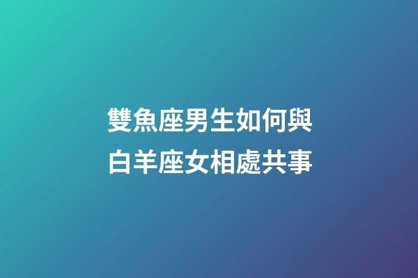 雙魚座男生如何與白羊座女相處共事-第1張-星座運勢-玄機派