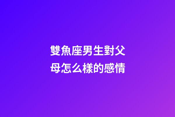 雙魚座男生對父母怎么樣的感情-第1張-星座運勢-玄機派