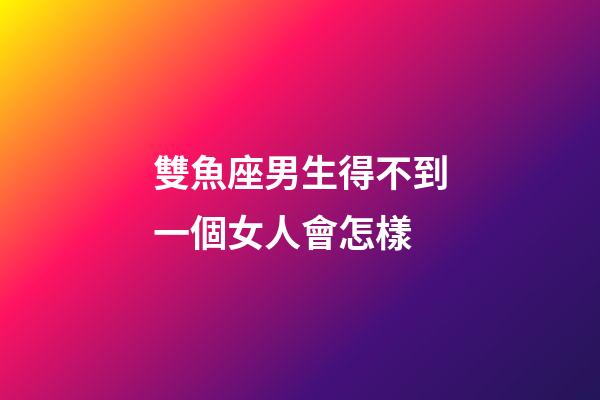 雙魚座男生得不到一個女人會怎樣-第1張-星座運勢-玄機派