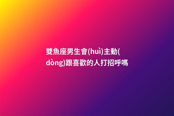 雙魚座男生會(huì)主動(dòng)跟喜歡的人打招呼嗎-第1張-星座運(yùn)勢(shì)-玄機(jī)派