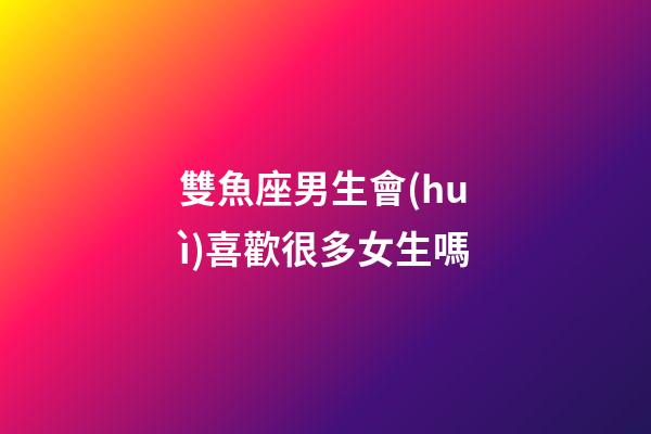雙魚座男生會(huì)喜歡很多女生嗎-第1張-星座運(yùn)勢-玄機(jī)派