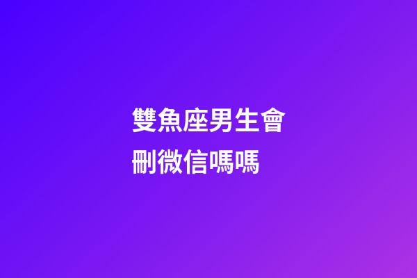 雙魚座男生會刪微信嗎嗎-第1張-星座運勢-玄機派