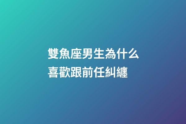 雙魚座男生為什么喜歡跟前任糾纏-第1張-星座運勢-玄機派