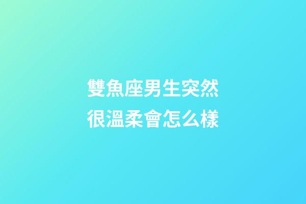 雙魚座男生突然很溫柔會怎么樣-第1張-星座運勢-玄機派
