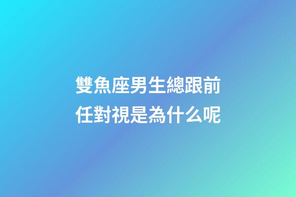 雙魚座男生總跟前任對視是為什么呢-第1張-星座運勢-玄機派