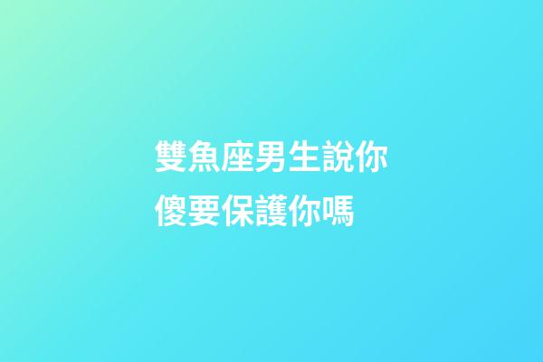 雙魚座男生說你傻要保護你嗎-第1張-星座運勢-玄機派