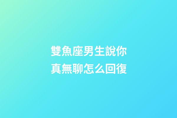 雙魚座男生說你真無聊怎么回復-第1張-星座運勢-玄機派