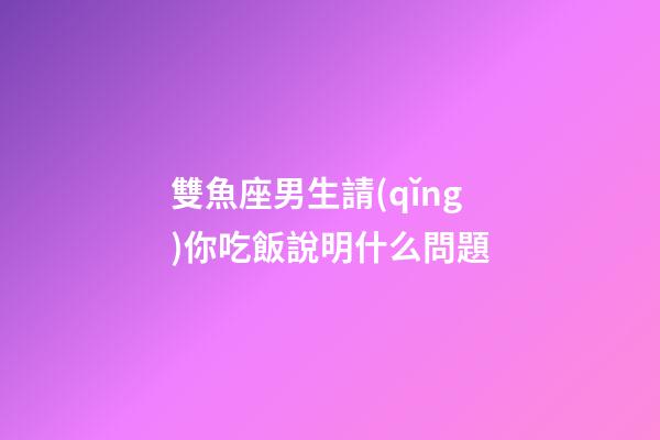 雙魚座男生請(qǐng)你吃飯說明什么問題-第1張-星座運(yùn)勢(shì)-玄機(jī)派
