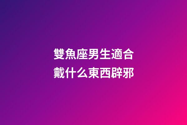 雙魚座男生適合戴什么東西辟邪-第1張-星座運勢-玄機派
