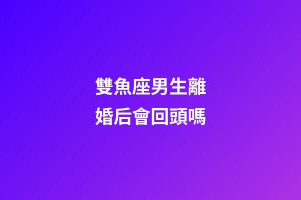 雙魚座男生離婚后會回頭嗎-第1張-星座運勢-玄機派