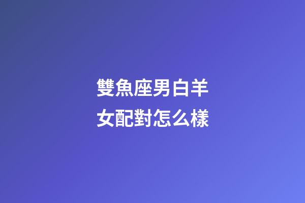 雙魚座男白羊女配對怎么樣-第1張-星座運勢-玄機派