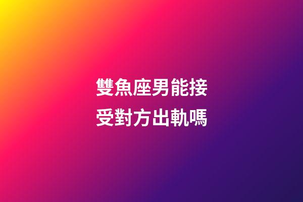 雙魚座男能接受對方出軌嗎-第1張-星座運勢-玄機派