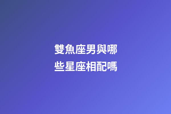 雙魚座男與哪些星座相配嗎-第1張-星座運勢-玄機派