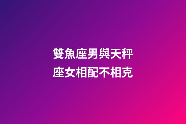 雙魚座男與天秤座女相配不相克-第1張-星座運勢-玄機派