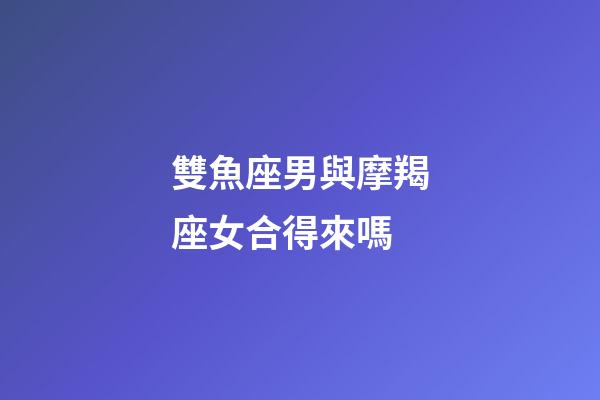雙魚座男與摩羯座女合得來嗎-第1張-星座運勢-玄機派