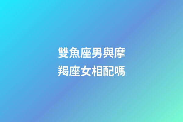 雙魚座男與摩羯座女相配嗎-第1張-星座運勢-玄機派