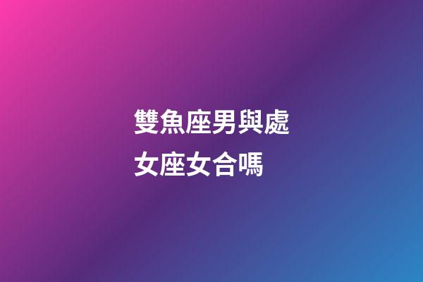 雙魚座男與處女座女合嗎-第1張-星座運(yùn)勢-玄機(jī)派