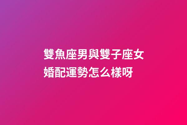 雙魚座男與雙子座女婚配運勢怎么樣呀-第1張-星座運勢-玄機派