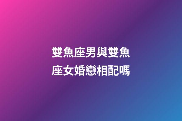 雙魚座男與雙魚座女婚戀相配嗎-第1張-星座運勢-玄機派