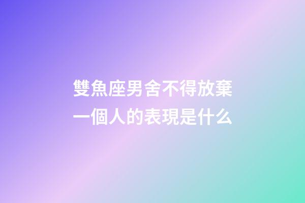 雙魚座男舍不得放棄一個人的表現是什么-第1張-星座運勢-玄機派