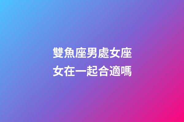 雙魚座男處女座女在一起合適嗎-第1張-星座運勢-玄機派