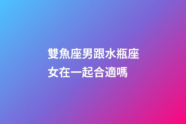 雙魚座男跟水瓶座女在一起合適嗎-第1張-星座運勢-玄機派