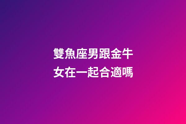 雙魚座男跟金牛女在一起合適嗎-第1張-星座運勢-玄機派