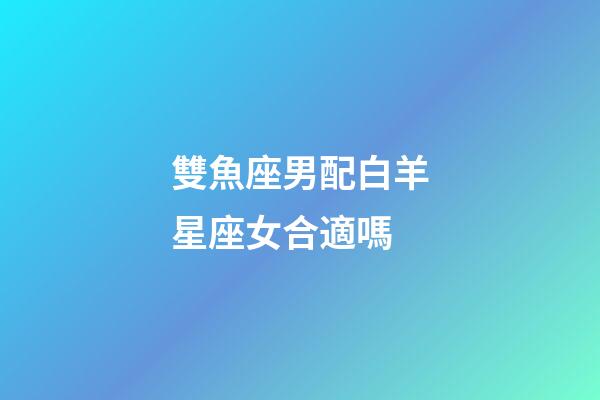 雙魚座男配白羊星座女合適嗎-第1張-星座運勢-玄機派