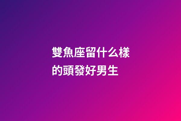 雙魚座留什么樣的頭發好男生-第1張-星座運勢-玄機派
