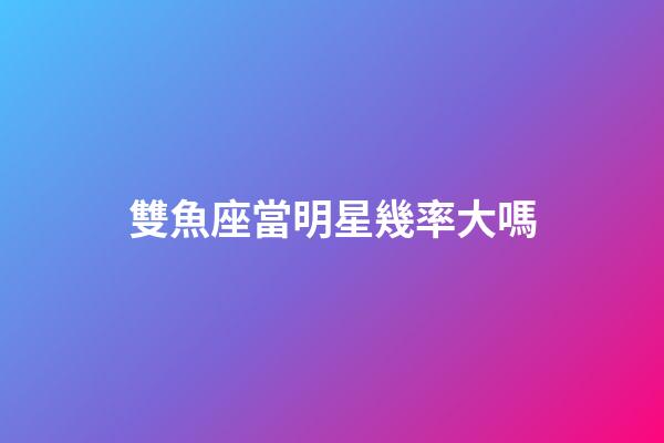 雙魚座當明星幾率大嗎-第1張-星座運勢-玄機派