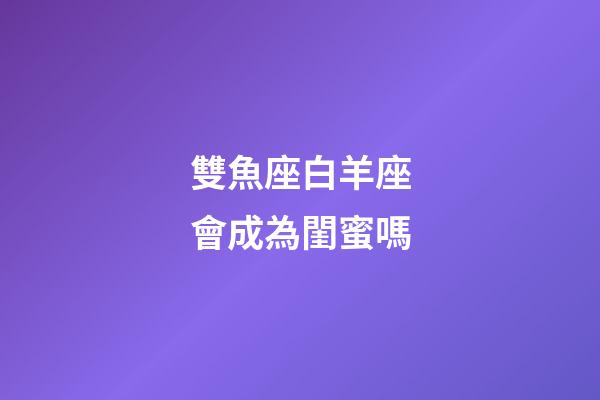 雙魚座白羊座會成為閨蜜嗎-第1張-星座運勢-玄機派