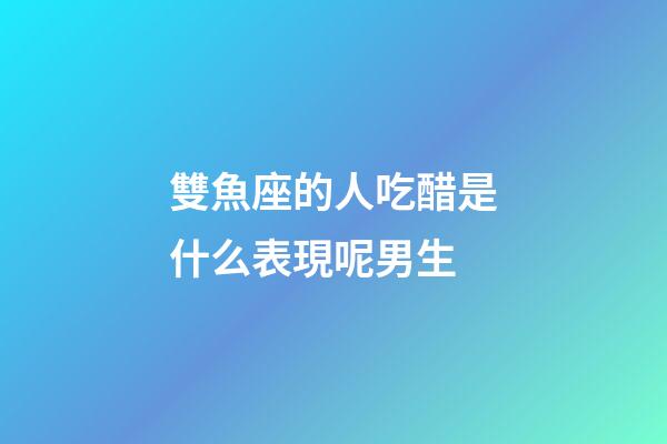雙魚座的人吃醋是什么表現呢男生-第1張-星座運勢-玄機派