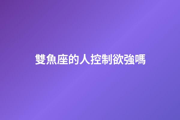 雙魚座的人控制欲強嗎-第1張-星座運勢-玄機派
