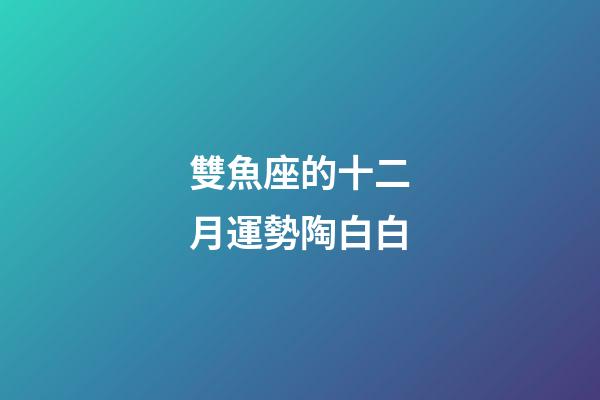 雙魚座的十二月運勢陶白白-第1張-星座運勢-玄機派