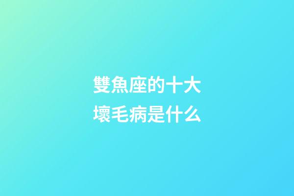 雙魚座的十大壞毛病是什么-第1張-星座運勢-玄機派