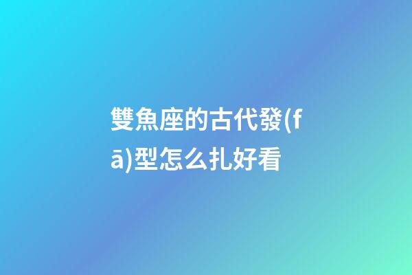 雙魚座的古代發(fā)型怎么扎好看-第1張-星座運(yùn)勢(shì)-玄機(jī)派