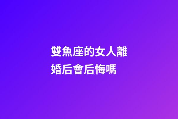 雙魚座的女人離婚后會后悔嗎-第1張-星座運勢-玄機(jī)派