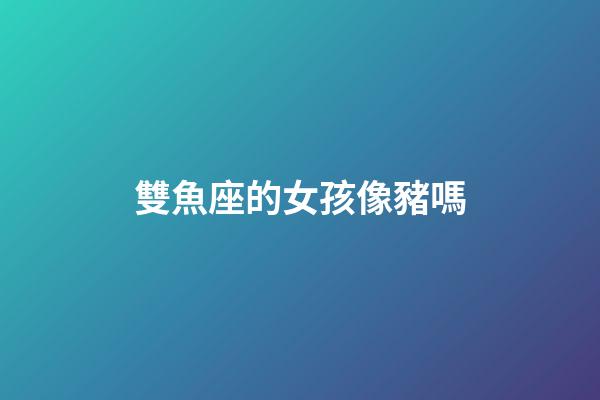 雙魚座的女孩像豬嗎-第1張-星座運勢-玄機派