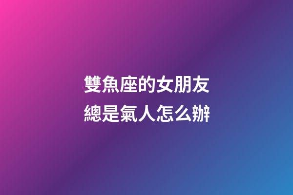 雙魚座的女朋友總是氣人怎么辦-第1張-星座運勢-玄機派