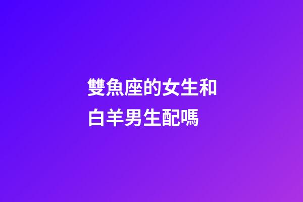 雙魚座的女生和白羊男生配嗎-第1張-星座運勢-玄機派