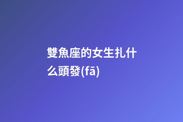 雙魚座的女生扎什么頭發(fā)-第1張-星座運勢-玄機派