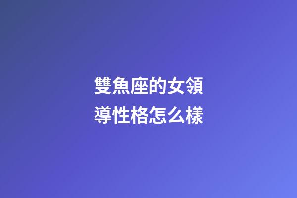 雙魚座的女領導性格怎么樣-第1張-星座運勢-玄機派