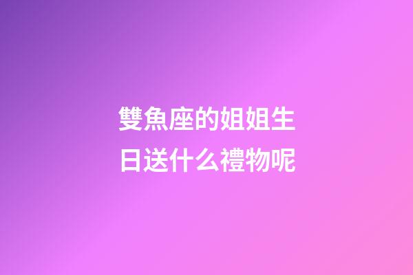雙魚座的姐姐生日送什么禮物呢-第1張-星座運勢-玄機派