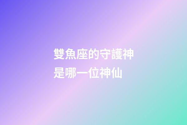 雙魚座的守護神是哪一位神仙-第1張-星座運勢-玄機派