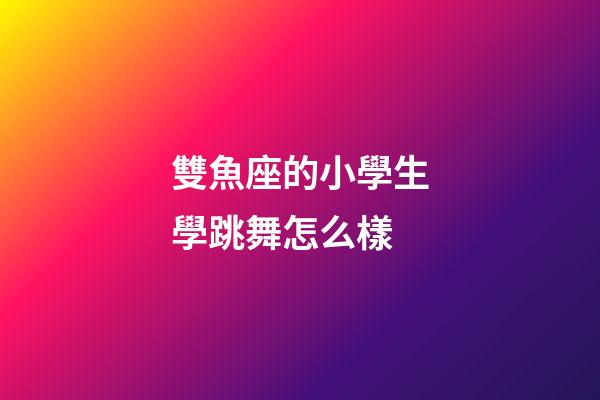 雙魚座的小學生學跳舞怎么樣-第1張-星座運勢-玄機派