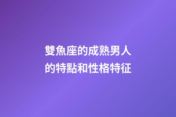 雙魚座的成熟男人的特點和性格特征-第1張-星座運勢-玄機派