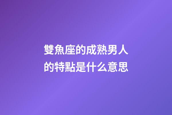 雙魚座的成熟男人的特點是什么意思-第1張-星座運勢-玄機派