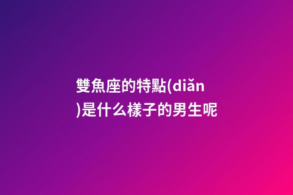 雙魚座的特點(diǎn)是什么樣子的男生呢-第1張-星座運(yùn)勢-玄機(jī)派