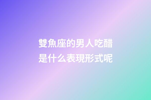雙魚座的男人吃醋是什么表現形式呢-第1張-星座運勢-玄機派
