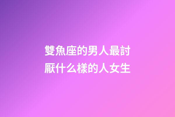 雙魚座的男人最討厭什么樣的人女生-第1張-星座運勢-玄機派